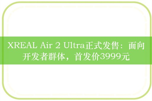 XREAL Air 2 Ultra正式发售：面向开发者群体，首发价3999元