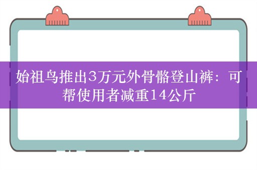 始祖鸟推出3万元外骨骼登山裤：可帮使用者减重14公斤