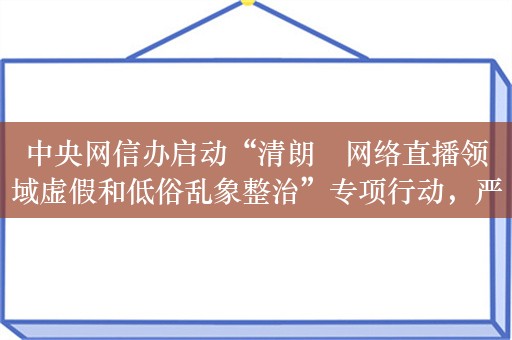 中央网信办启动“清朗・网络直播领域虚假和低俗乱象整治”专项行动，严打无底线带货、伪科普、软色情等内容