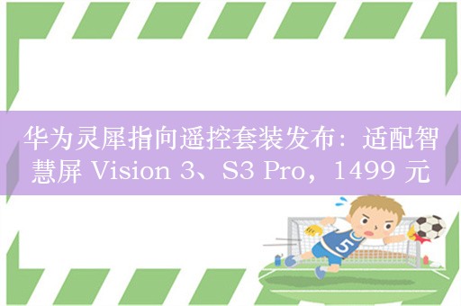 华为灵犀指向遥控套装发布：适配智慧屏 Vision 3、S3 Pro，1499 元