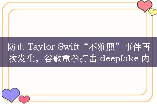 防止 Taylor Swift“不雅照”事件再次发生，谷歌重拳打击 deepfake 内容