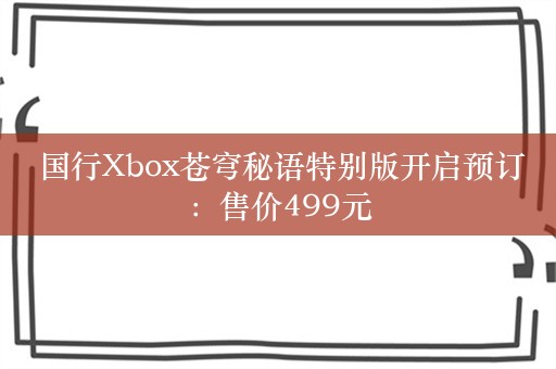  国行Xbox苍穹秘语特别版开启预订：售价499元