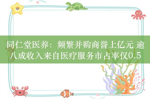 同仁堂医养：频繁并购商誉上亿元 逾八成收入来自医疗服务市占率仅0.5%