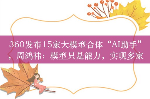 360发布15家大模型合体“AI助手”，周鸿祎：模型只是能力，实现多家模型自选，哪家最强选哪家