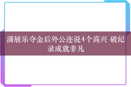 潘展乐夺金后外公连说4个高兴 破纪录成就非凡