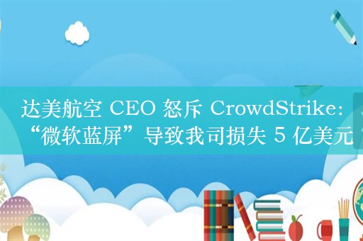 达美航空 CEO 怒斥 CrowdStrike：“微软蓝屏”导致我司损失 5 亿美元，将索赔