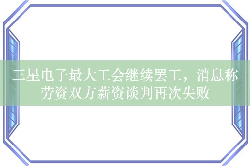 三星电子最大工会继续罢工，消息称劳资双方薪资谈判再次失败