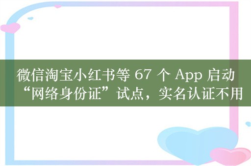 微信淘宝小红书等 67 个 App 启动“网络身份证”试点，实名认证不用手动填身份证号