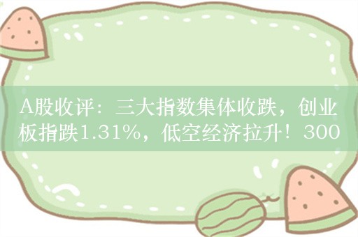 A股收评：三大指数集体收跌，创业板指跌1.31%，低空经济拉升！3000股下跌，成交7822亿缩量1211亿；机构解读