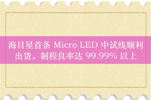 海目星首条 Micro LED 中试线顺利出货，制程良率达 99.99% 以上