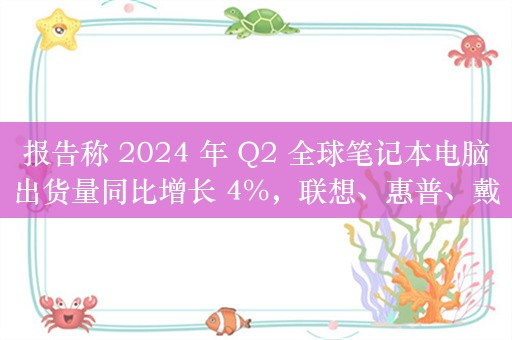 报告称 2024 年 Q2 全球笔记本电脑出货量同比增长 4%，联想、惠普、戴尔份额前三