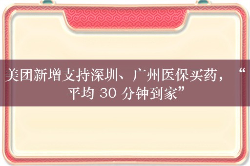 美团新增支持深圳、广州医保买药，“平均 30 分钟到家”