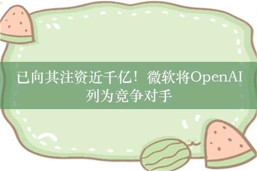 已向其注资近千亿！微软将OpenAI列为竞争对手