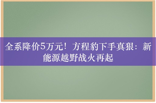 全系降价5万元！方程豹下手真狠：新能源越野战火再起