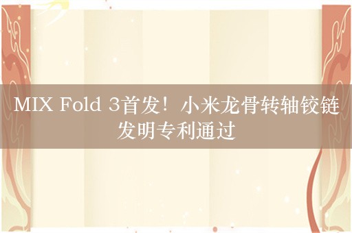 MIX Fold 3首发！小米龙骨转轴铰链发明专利通过