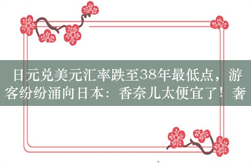 日元兑美元汇率跌至38年最低点，游客纷纷涌向日本：香奈儿太便宜了！奢侈品牌利润率降低，卖越多亏越多