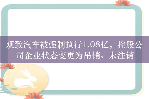 观致汽车被强制执行1.08亿，控股公司企业状态变更为吊销、未注销