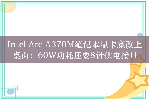 Intel Arc A370M笔记本显卡魔改上桌面：60W功耗还要8针供电接口