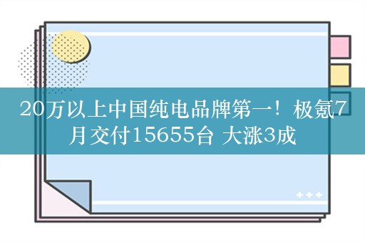 20万以上中国纯电品牌第一！极氪7月交付15655台 大涨3成