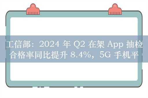 工信部：2024 年 Q2 在架 App 抽检合格率同比提升 8.4%，5G 手机平均下载速率 131Mbps