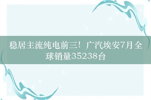 稳居主流纯电前三！广汽埃安7月全球销量35238台