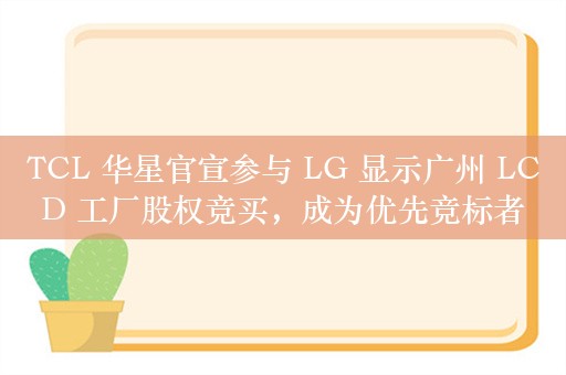 TCL 华星官宣参与 LG 显示广州 LCD 工厂股权竞买，成为优先竞标者