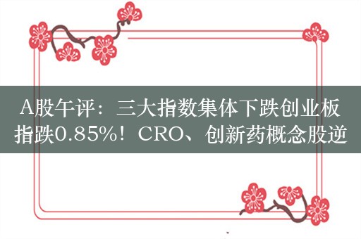 A股午评：三大指数集体下跌创业板指跌0.85%！CRO、创新药概念股逆市大涨，超2300股上涨，成交4440亿缩量732亿