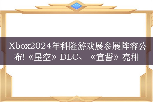  Xbox2024年科隆游戏展参展阵容公布!《星空》DLC、《宣誓》亮相