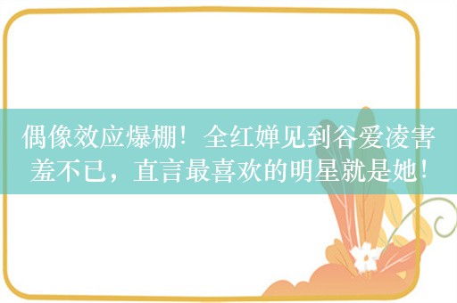 偶像效应爆棚！全红婵见到谷爱凌害羞不已，直言最喜欢的明星就是她！