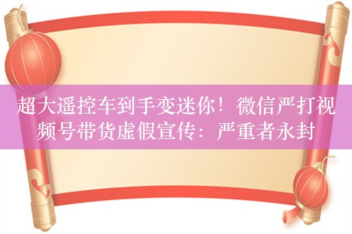 超大遥控车到手变迷你！微信严打视频号带货虚假宣传：严重者永封