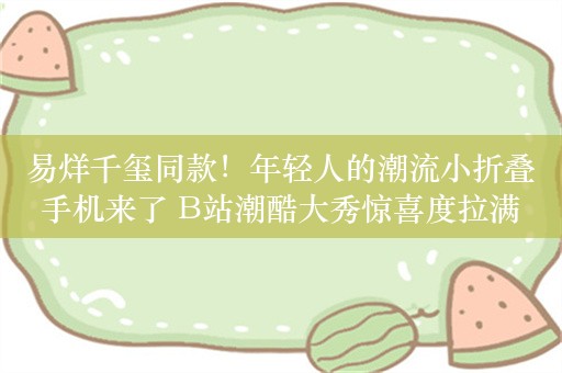 易烊千玺同款！年轻人的潮流小折叠手机来了 B站潮酷大秀惊喜度拉满