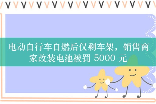 电动自行车自燃后仅剩车架，销售商家改装电池被罚 5000 元