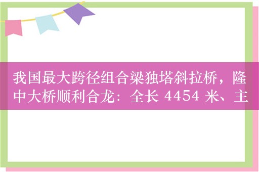 我国最大跨径组合梁独塔斜拉桥，隆中大桥顺利合龙：全长 4454 米、主跨 330 米、主塔高度 201 米