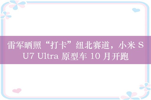 雷军晒照“打卡”纽北赛道，小米 SU7 Ultra 原型车 10 月开跑