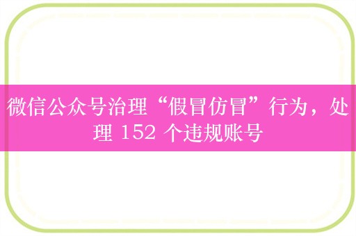 微信公众号治理“假冒仿冒”行为，处理 152 个违规账号