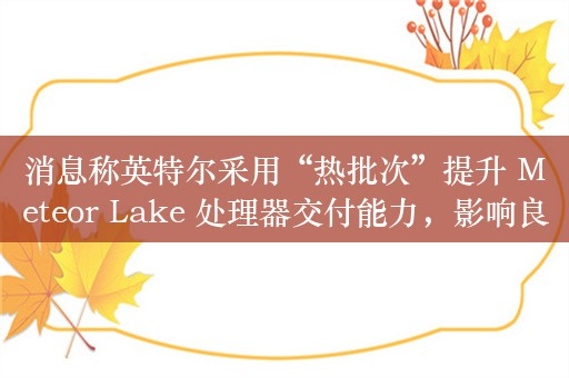 消息称英特尔采用“热批次”提升 Meteor Lake 处理器交付能力，影响良率