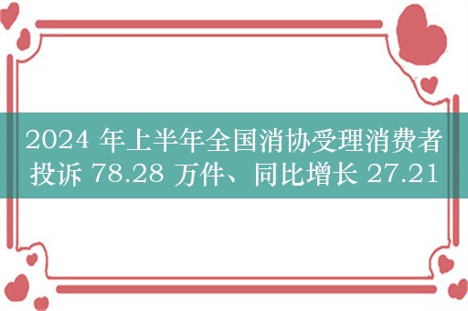 2024 年上半年全国消协受理消费者投诉 78.28 万件、同比增长 27.21%，投诉解决率 71.97%