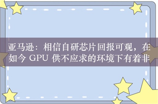 亚马逊：相信自研芯片回报可观，在如今 GPU 供不应求的环境下有着非常高的性价比