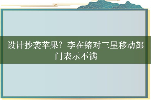 设计抄袭苹果？李在镕对三星移动部门表示不满