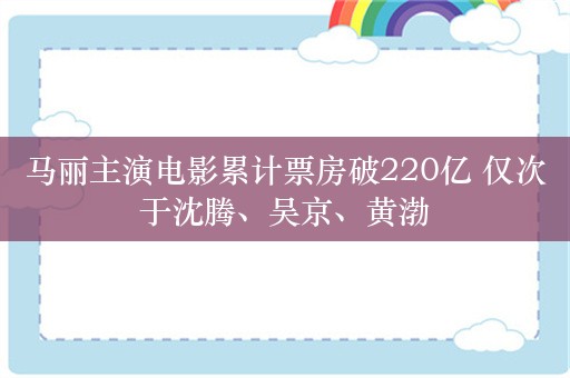 马丽主演电影累计票房破220亿 仅次于沈腾、吴京、黄渤