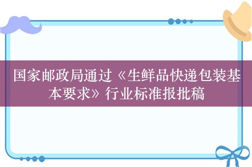 国家邮政局通过《生鲜品快递包装基本要求》行业标准报批稿