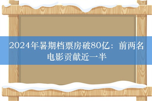 2024年暑期档票房破80亿：前两名电影贡献近一半