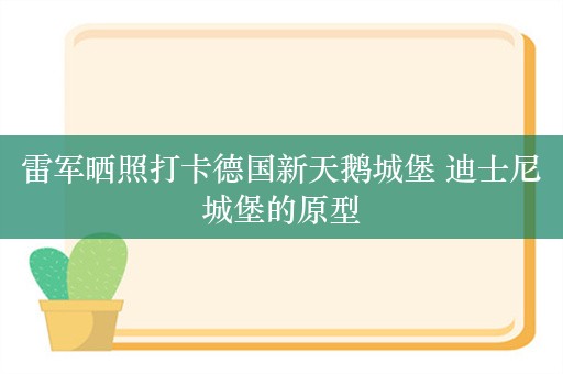 雷军晒照打卡德国新天鹅城堡 迪士尼城堡的原型