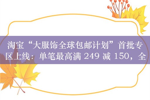 淘宝“大服饰全球包邮计划”首批专区上线：单笔最高满 249 减 150，全场包邮