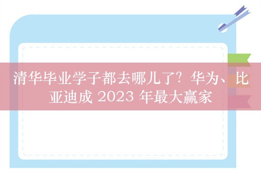 清华毕业学子都去哪儿了？华为、比亚迪成 2023 年最大赢家