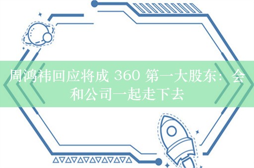 周鸿祎回应将成 360 第一大股东：会和公司一起走下去