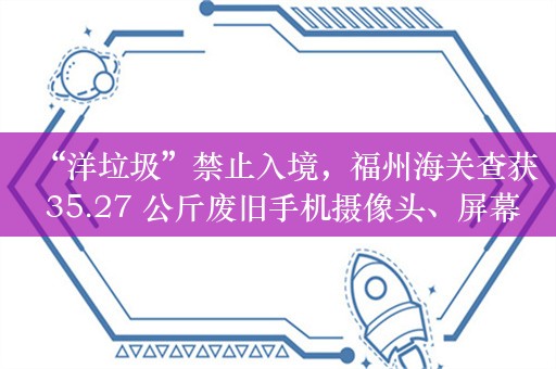 “洋垃圾”禁止入境，福州海关查获 35.27 公斤废旧手机摄像头、屏幕等零件