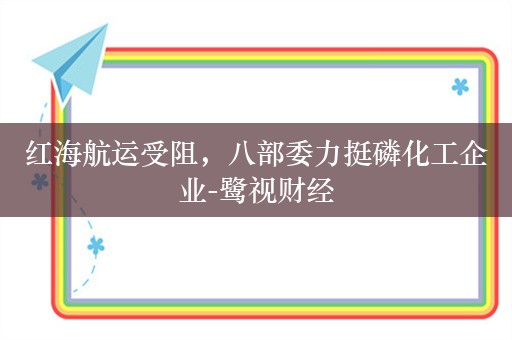 红海航运受阻，八部委力挺磷化工企业-鹭视财经