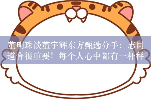 董明珠谈董宇辉东方甄选分手：志同道合很重要！每个人心中都有一杆秤，可能是个人的选择