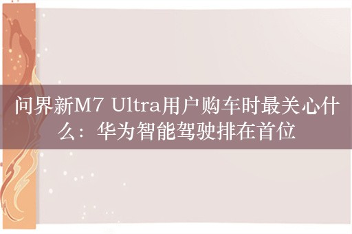 问界新M7 Ultra用户购车时最关心什么：华为智能驾驶排在首位